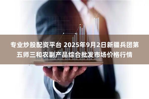 专业炒股配资平台 2025年9月2日新疆兵团第五师三和农副产品综合批发市场价格行情