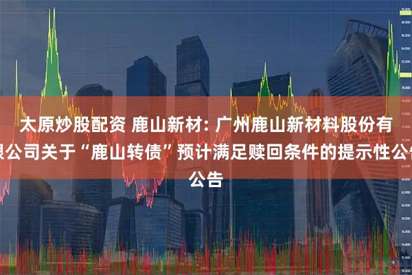 太原炒股配资 鹿山新材: 广州鹿山新材料股份有限公司关于“鹿山转债”预计满足赎回条件的提示性公告