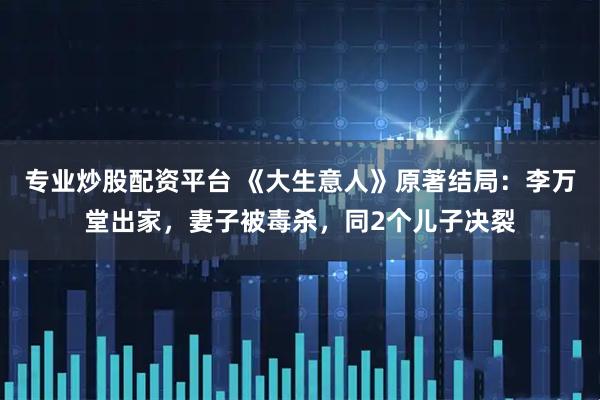 专业炒股配资平台 《大生意人》原著结局：李万堂出家，妻子被毒杀，同2个儿子决裂