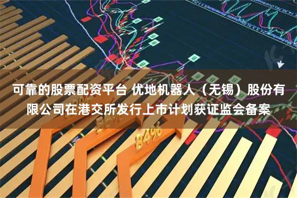 可靠的股票配资平台 优地机器人（无锡）股份有限公司在港交所发行上市计划获证监会备案