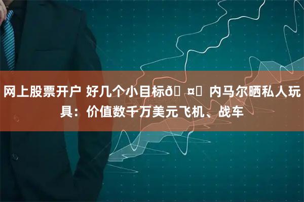 网上股票开户 好几个小目标🤑内马尔晒私人玩具：价值数千万美元飞机、战车