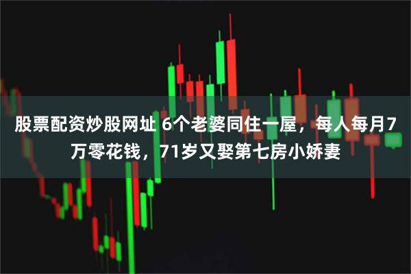 股票配资炒股网址 6个老婆同住一屋，每人每月7万零花钱，71岁又娶第七房小娇妻