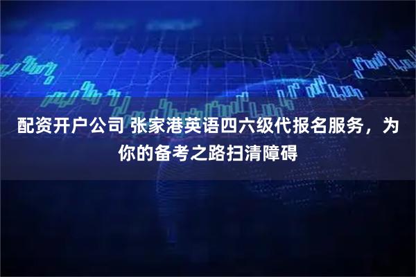 配资开户公司 张家港英语四六级代报名服务，为你的备考之路扫清障碍