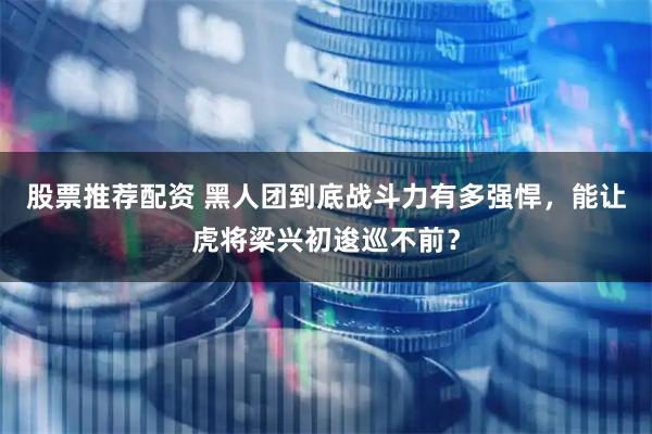 股票推荐配资 黑人团到底战斗力有多强悍，能让虎将梁兴初逡巡不前？