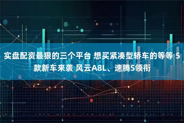 实盘配资最狠的三个平台 想买紧凑型轿车的等等 5款新车来袭 风云A8L、速腾S领衔