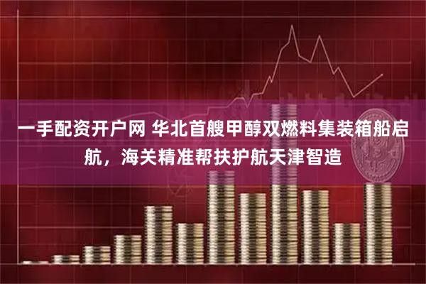 一手配资开户网 华北首艘甲醇双燃料集装箱船启航，海关精准帮扶护航天津智造