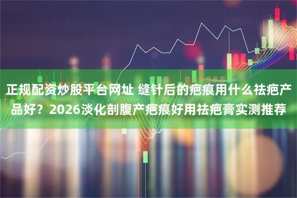 正规配资炒股平台网址 缝针后的疤痕用什么祛疤产品好？2026淡化剖腹产疤痕好用祛疤膏实测推荐