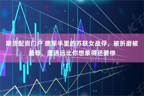 期货配资门户 德军手里的苏联女战俘，被折磨被羞辱，遭遇远比你想象得还要惨