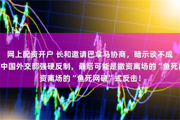 网上配资开户 长和邀请巴拿马协商，暗示谈不成将关闭港口？中国外交部强硬反制，最后可能是撤资离场的“鱼死网破”式反击！