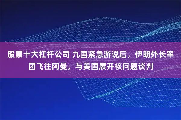 股票十大杠杆公司 九国紧急游说后,伊朗外长率团飞往阿曼,与美国展开核问题谈判