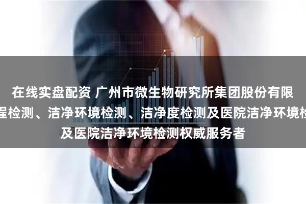 在线实盘配资 广州市微生物研究所集团股份有限公司：洁净工程检测、洁净环境检测、洁净度检测及医院洁净环境检测权威服务者