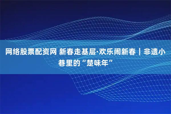 网络股票配资网 新春走基层·欢乐闹新春｜非遗小巷里的“楚味年”