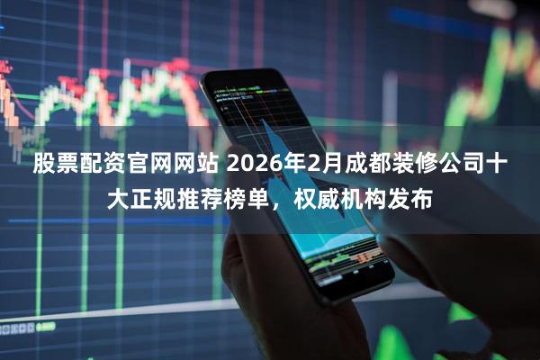股票配资官网网站 2026年2月成都装修公司十大正规推荐榜单，权威机构发布