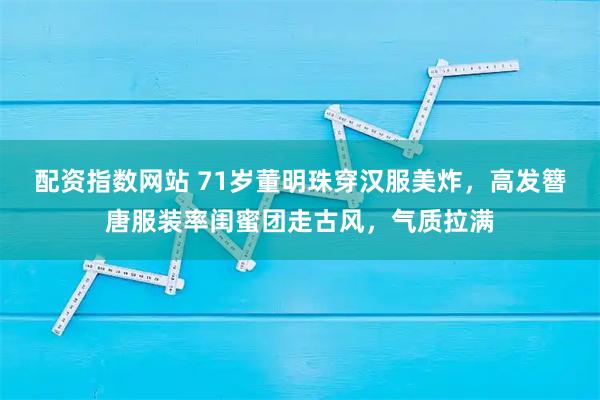 配资指数网站 71岁董明珠穿汉服美炸，高发簪唐服装率闺蜜团走古风，气质拉满