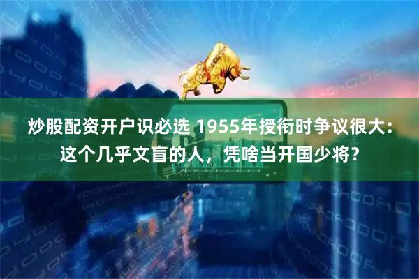 炒股配资开户识必选 1955年授衔时争议很大：这个几乎文盲的人，凭啥当开国少将？