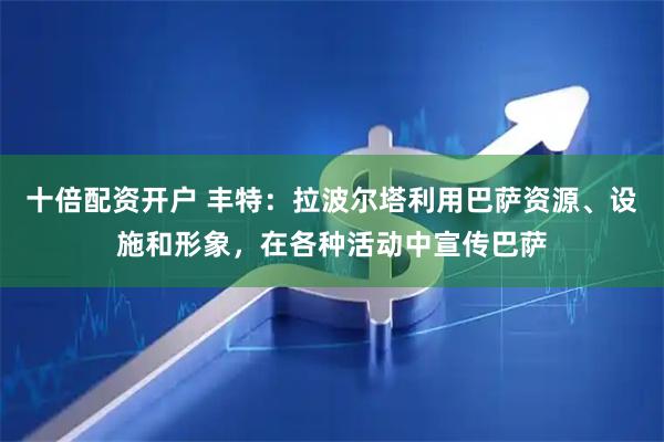 十倍配资开户 丰特：拉波尔塔利用巴萨资源、设施和形象，在各种活动中宣传巴萨