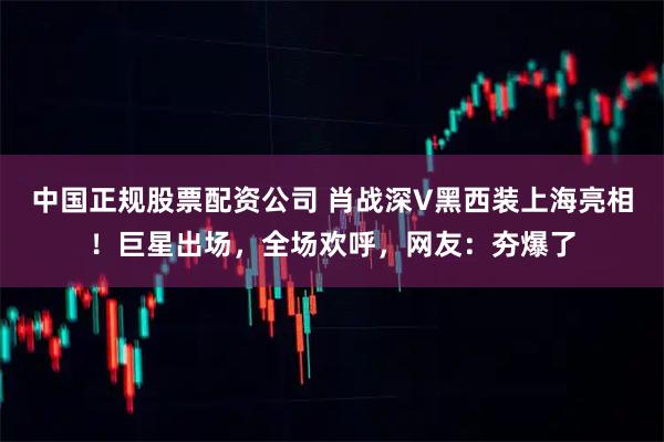 中国正规股票配资公司 肖战深V黑西装上海亮相！巨星出场，全场欢呼，网友：夯爆了
