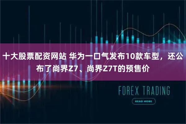 十大股票配资网站 华为一口气发布10款车型，还公布了尚界Z7、尚界Z7T的预售价