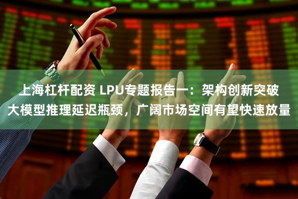 上海杠杆配资 LPU专题报告一：架构创新突破大模型推理延迟瓶颈，广阔市场空间有望快速放量