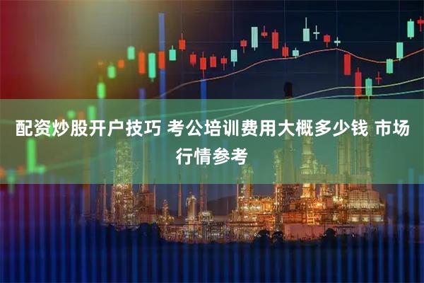 配资炒股开户技巧 考公培训费用大概多少钱 市场行情参考