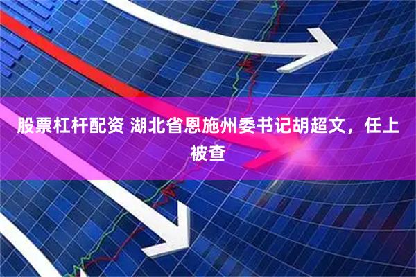 股票杠杆配资 湖北省恩施州委书记胡超文，任上被查