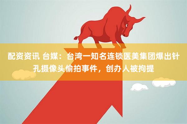 配资资讯 台媒：台湾一知名连锁医美集团爆出针孔摄像头偷拍事件，创办人被拘提