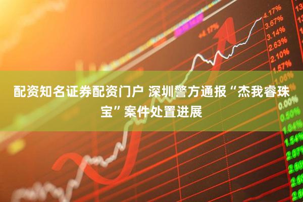 配资知名证券配资门户 深圳警方通报“杰我睿珠宝”案件处置进展
